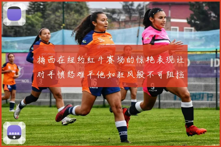 梅西在纽约红牛赛场的惊艳表现让对手愤怒难平他如狂风般不可阻挡