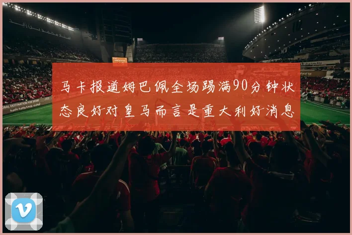 马卡报道姆巴佩全场踢满90分钟状态良好对皇马而言是重大利好消息