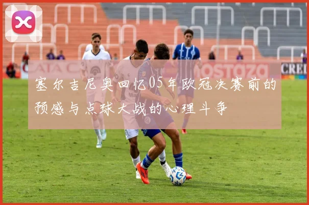 塞尔吉尼奥回忆05年欧冠决赛前的预感与点球大战的心理斗争
