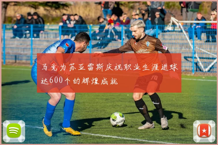 马竞为苏亚雷斯庆祝职业生涯进球达600个的辉煌成就