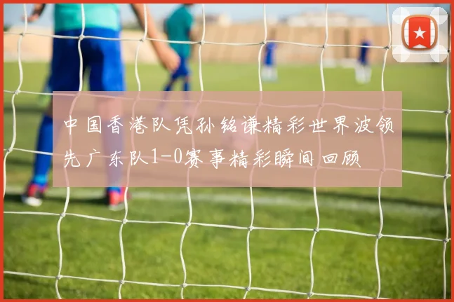 中国香港队凭孙铭谦精彩世界波领先广东队1-0赛事精彩瞬间回顾