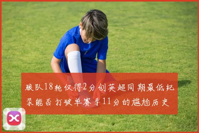 狼队18轮仅得2分创英超同期最低纪录能否打破单赛季11分的尴尬历史