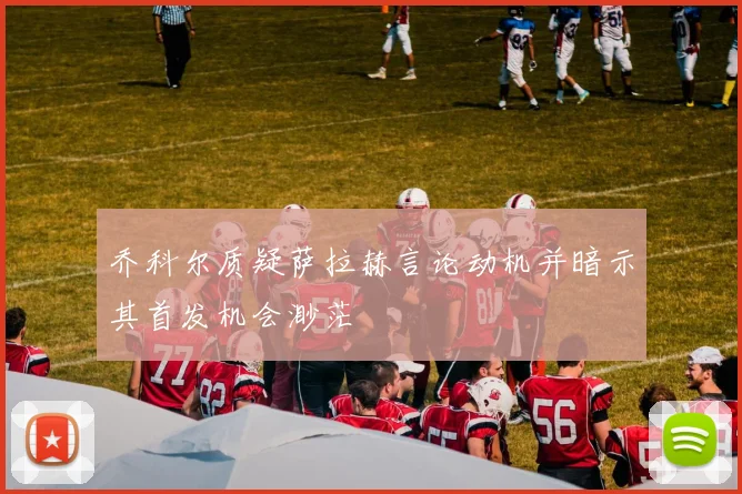 乔科尔质疑萨拉赫言论动机并暗示其首发机会渺茫