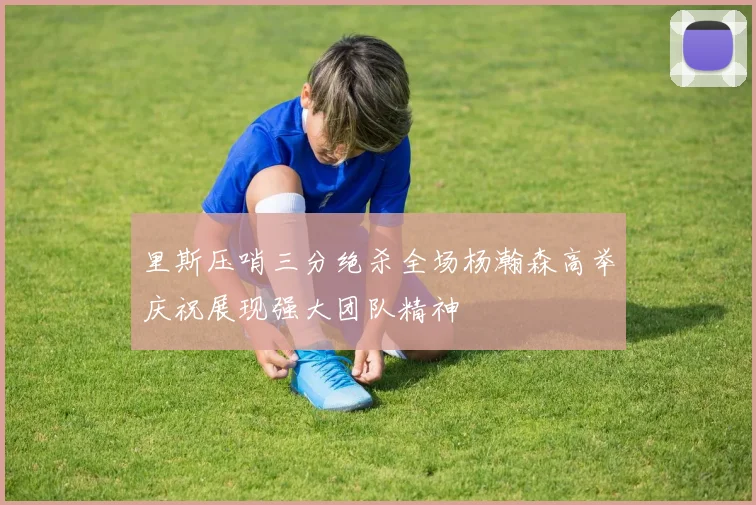 里斯压哨三分绝杀全场杨瀚森高举庆祝展现强大团队精神