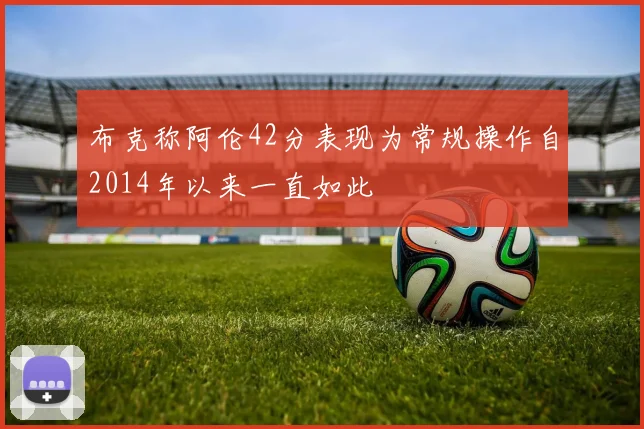 布克称阿伦42分表现为常规操作自2014年以来一直如此
