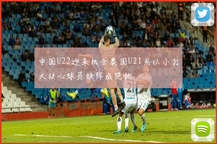 中国U22迎来机会泰国U21或以小打大核心球员缺阵成隐忧