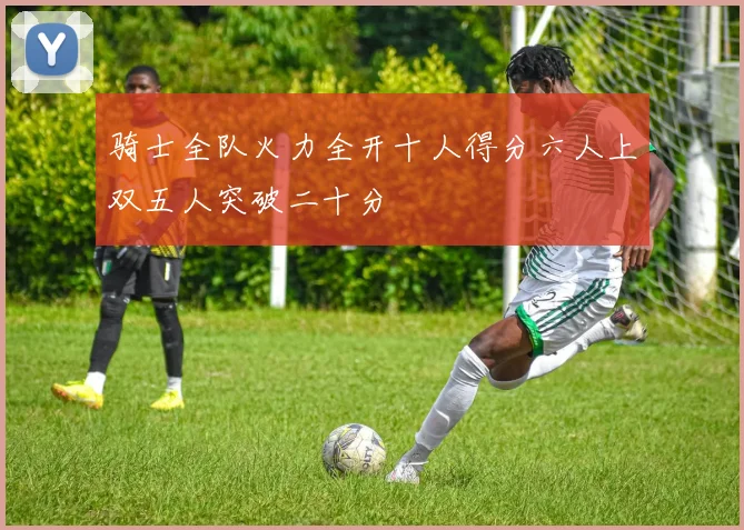 骑士全队火力全开十人得分六人上双五人突破二十分
