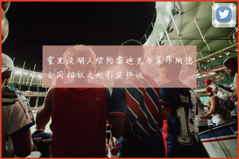 霍里谈湖人续约雷迪克与莱昂纳德合同相似之处引发热议