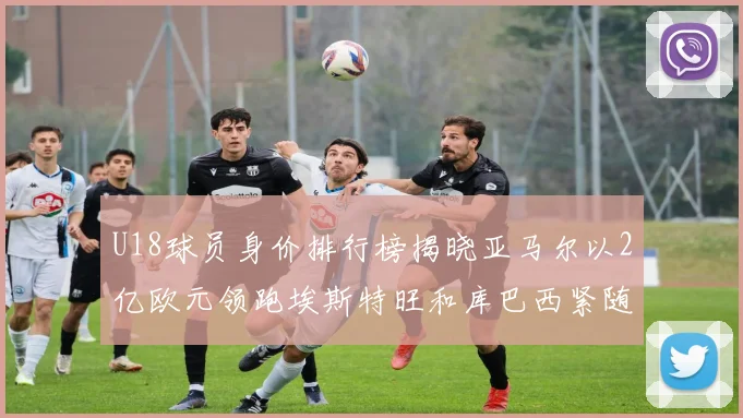 U18球员身价排行榜揭晓亚马尔以2亿欧元领跑埃斯特旺和库巴西紧随其后