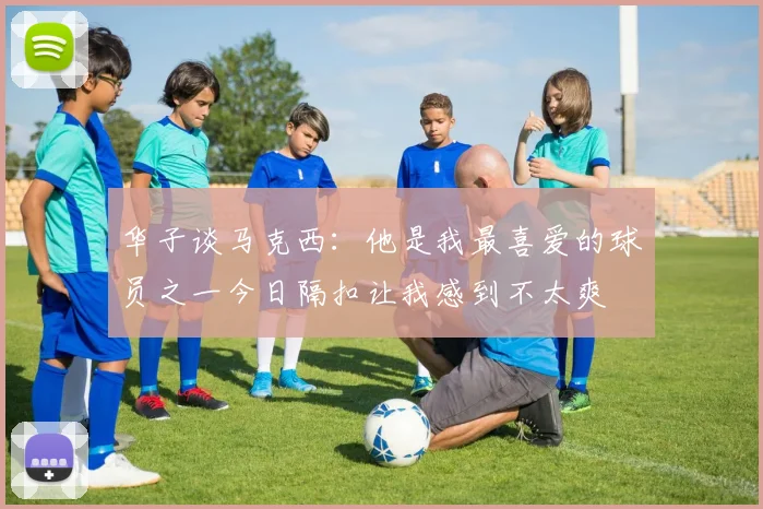华子谈马克西：他是我最喜爱的球员之一今日隔扣让我感到不太爽