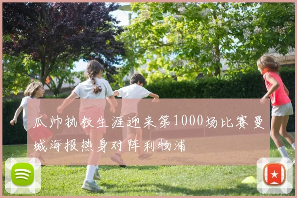 瓜帅执教生涯迎来第1000场比赛曼城海报热身对阵利物浦