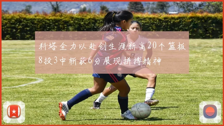 科塔全力以赴创生涯新高20个篮板8投3中斩获6分展现拼搏精神